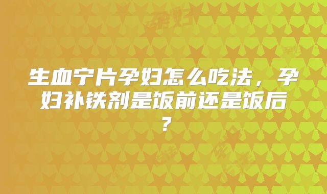 生血宁片孕妇怎么吃法，孕妇补铁剂是饭前还是饭后？