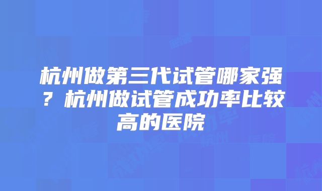 杭州做第三代试管哪家强？杭州做试管成功率比较高的医院