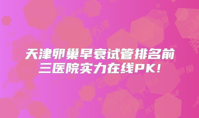 天津卵巢早衰试管排名前三医院实力在线PK!