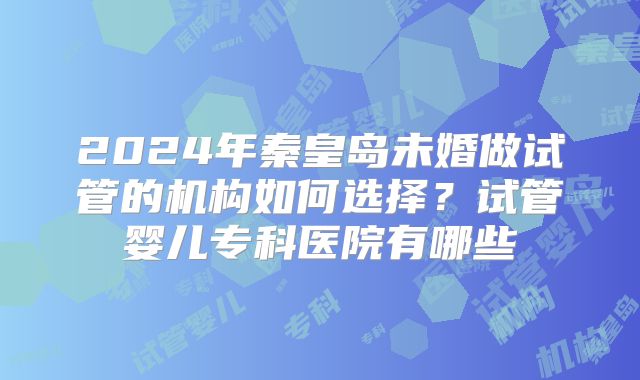 2024年秦皇岛未婚做试管的机构如何选择?试管婴儿专科医院有哪些