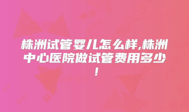 株洲试管婴儿怎么样,株洲中心医院做试管费用多少！