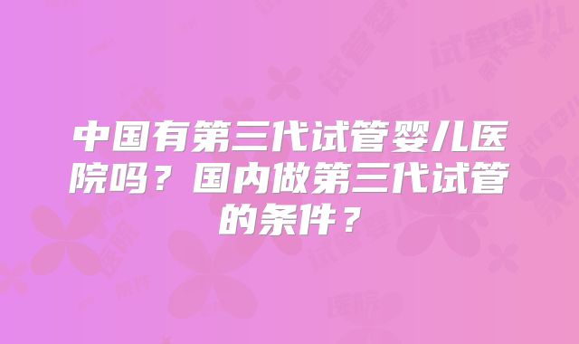 中国有第三代试管婴儿医院吗？国内做第三代试管的条件？