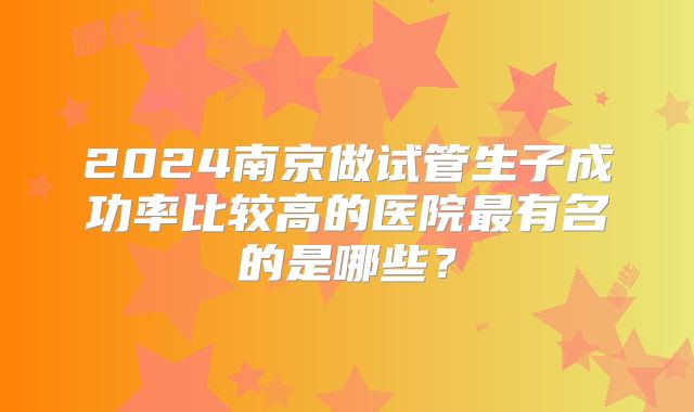 2024南京做试管生子成功率比较高的医院最有名的是哪些?