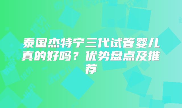 泰国杰特宁三代试管婴儿真的好吗？优势盘点及推荐