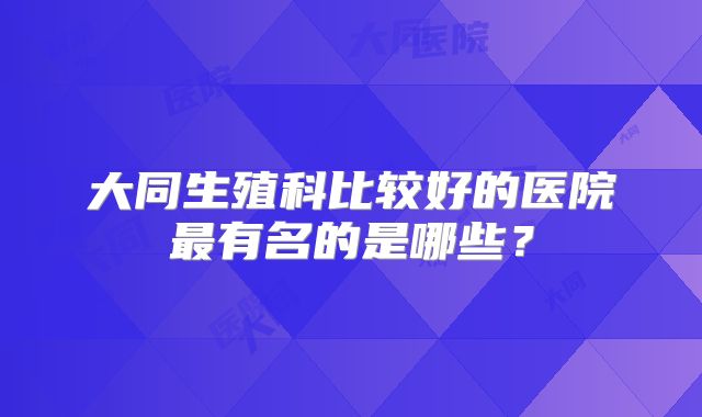 大同生殖科比较好的医院最有名的是哪些?