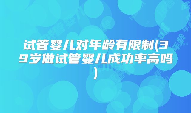 试管婴儿对年龄有限制(39岁做试管婴儿成功率高吗)