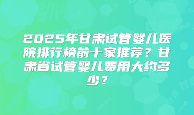 2025年甘肃试管婴儿医院排行榜前十家推荐?甘肃省试管婴儿费用大约多少?