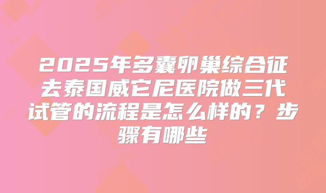 2025年多囊卵巢综合征去泰国威它尼医院做三代试管的流程是怎么样的?步骤有哪些