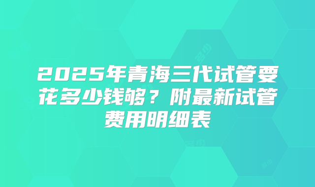 2025年青海三代试管要花多少钱够?附最新试管费用明细表