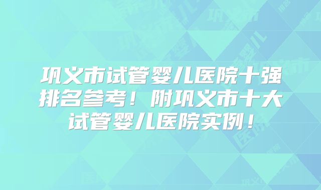 巩义市试管婴儿医院十强排名参考!附巩义市十大试管婴儿医院实例!