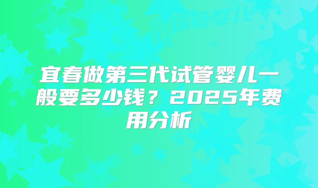宜春做第三代试管婴儿一般要多少钱?2025年费用分析