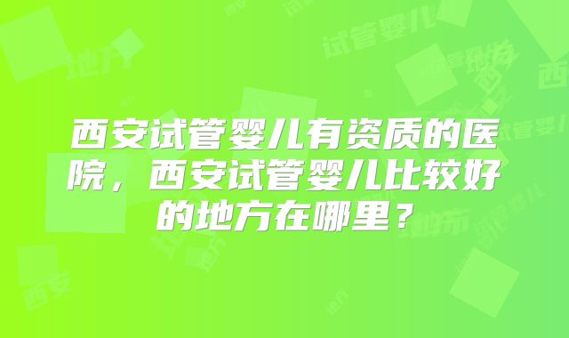 西安试管婴儿有资质的医院，西安试管婴儿比较好的地方在哪里？