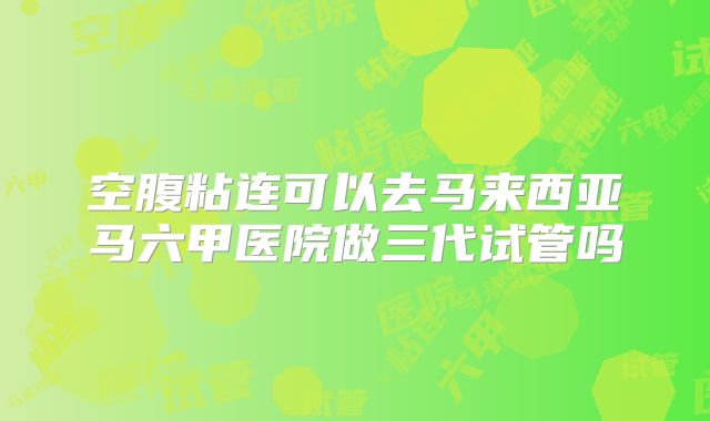 空腹粘连可以去马来西亚马六甲医院做三代试管吗
