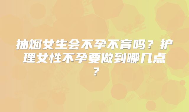 抽烟女生会不孕不育吗？护理女性不孕要做到哪几点？