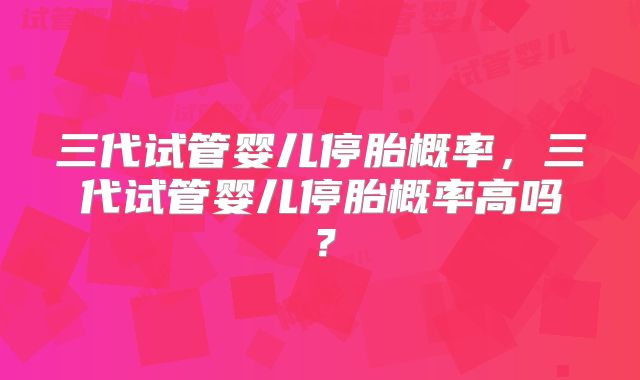 三代试管婴儿停胎概率，三代试管婴儿停胎概率高吗？