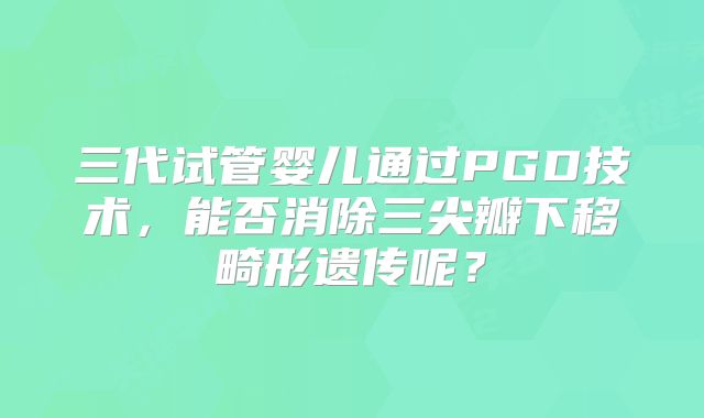 三代试管婴儿通过PGD技术，能否消除三尖瓣下移畸形遗传呢？