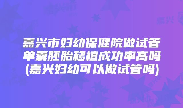 嘉兴市妇幼保健院做试管单囊胚胎移植成功率高吗(嘉兴妇幼可以做试管吗)