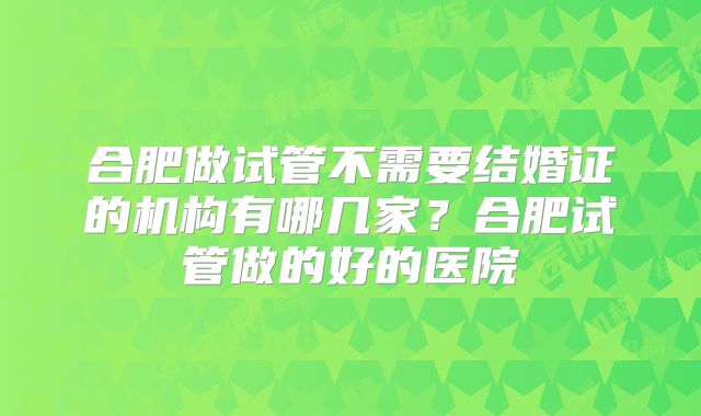 合肥做试管不需要结婚证的机构有哪几家？合肥试管做的好的医院