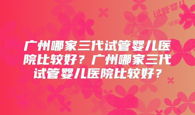 广州哪家三代试管婴儿医院比较好?广州哪家三代试管婴儿医院比较好?
