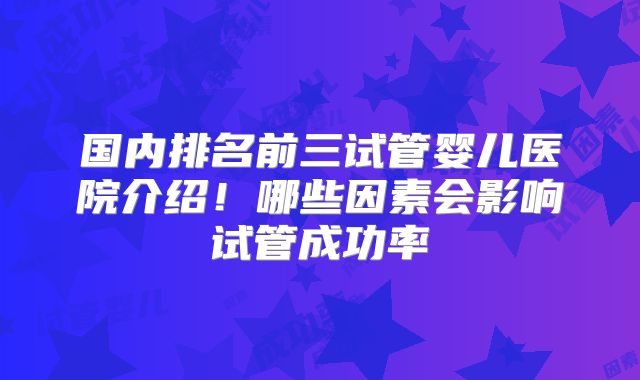 国内排名前三试管婴儿医院介绍！哪些因素会影响试管成功率