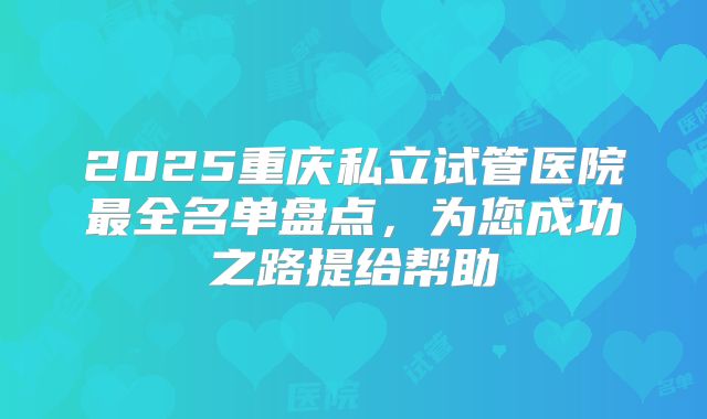 2025重庆私立试管医院最全名单盘点,为您成功之路提给帮助