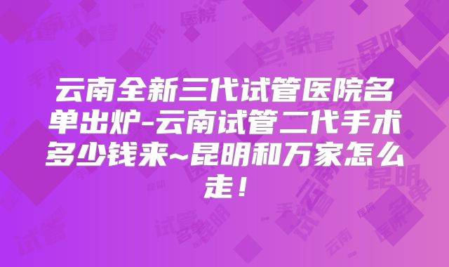 云南全新三代试管医院名单出炉-云南试管二代手术多少钱来~昆明和万家怎么走！