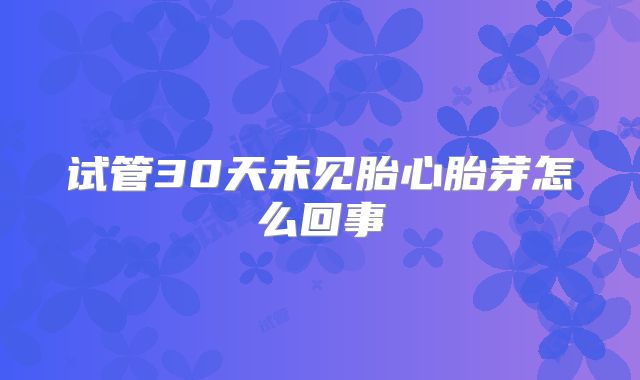试管30天未见胎心胎芽怎么回事