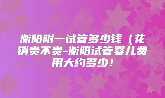 衡阳附一试管多少钱（花销贵不贵-衡阳试管婴儿费用大约多少！