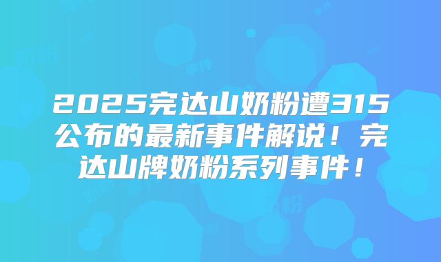 2025完达山奶粉遭315公布的最新事件解说！完达山牌奶粉系列事件！