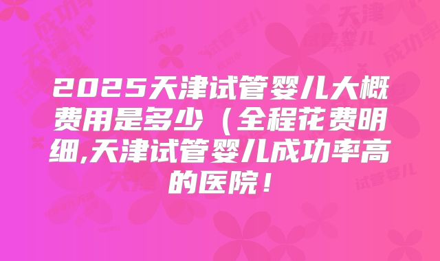 2025天津试管婴儿大概费用是多少(全程花费明细,天津试管婴儿成功率高的医院!