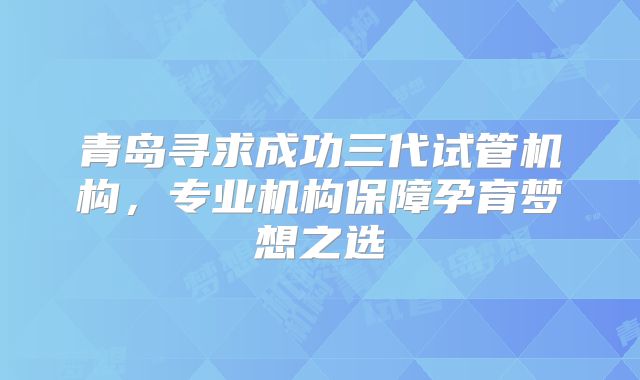 青岛寻求成功三代试管机构,专业机构保障孕育梦想之选