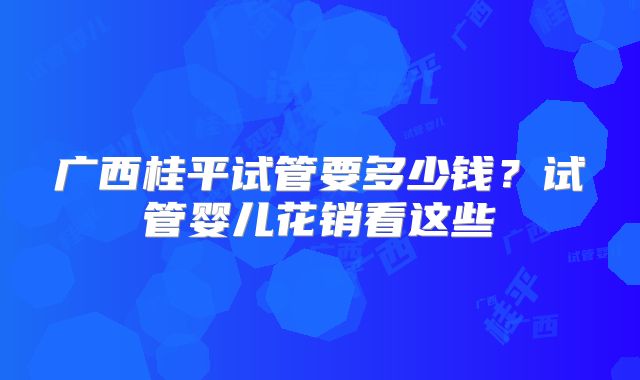 广西桂平试管要多少钱？试管婴儿花销看这些