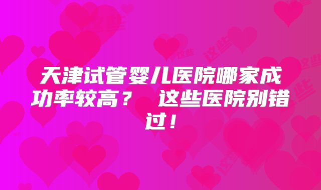 天津试管婴儿医院哪家成功率较高？ 这些医院别错过！