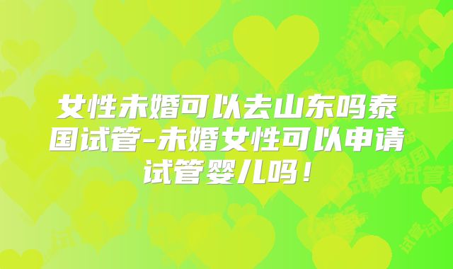 女性未婚可以去山东吗泰国试管-未婚女性可以申请试管婴儿吗！