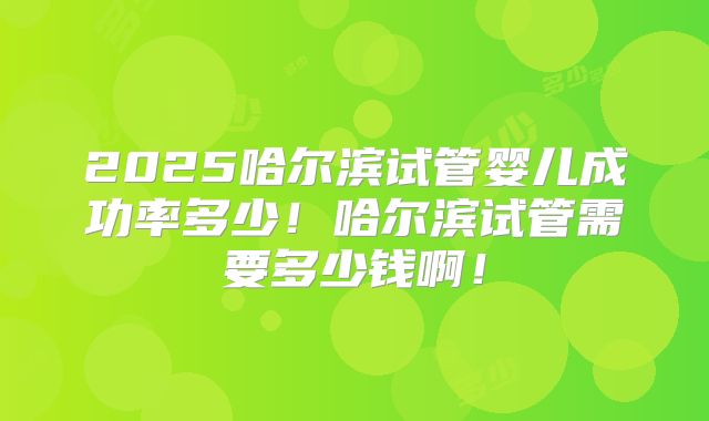 2025哈尔滨试管婴儿成功率多少！哈尔滨试管需要多少钱啊！