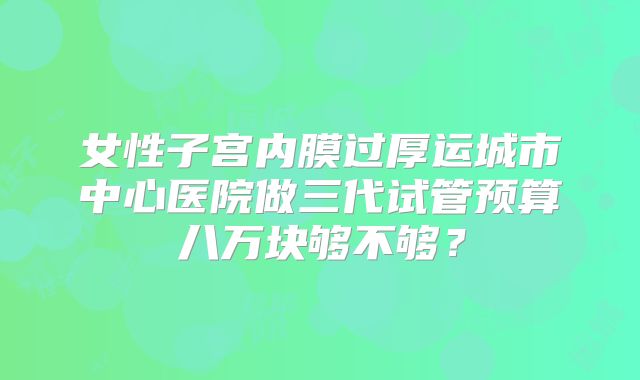 女性子宫内膜过厚运城市中心医院做三代试管预算八万块够不够？