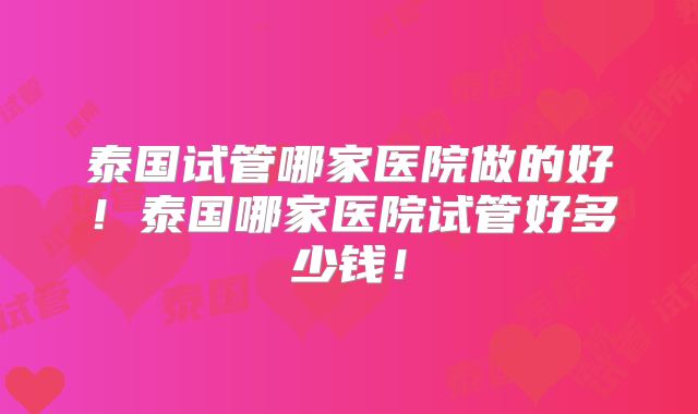 泰国试管哪家医院做的好!泰国哪家医院试管好多少钱!