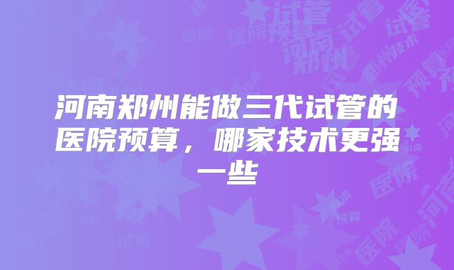河南郑州能做三代试管的医院预算，哪家技术更强一些