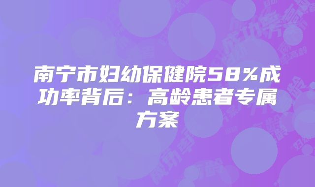 南宁市妇幼保健院58%成功率背后:高龄患者专属方案