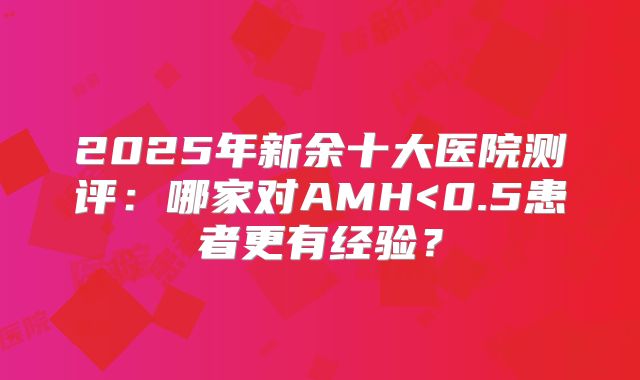 2025年新余十大医院测评：哪家对AMH<0.5患者更有经验？