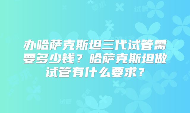 办哈萨克斯坦三代试管需要多少钱?哈萨克斯坦做试管有什么要求?