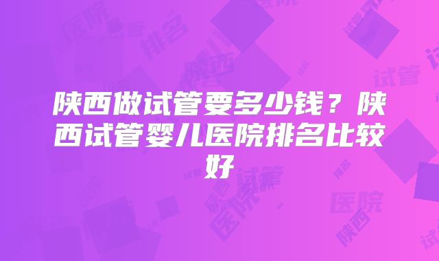 陕西做试管要多少钱？陕西试管婴儿医院排名比较好