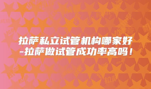 拉萨私立试管机构哪家好-拉萨做试管成功率高吗！
