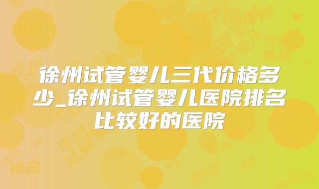 徐州试管婴儿三代价格多少_徐州试管婴儿医院排名比较好的医院