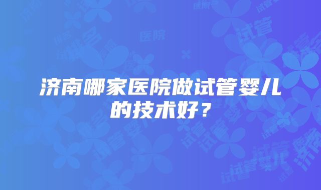 济南哪家医院做试管婴儿的技术好？