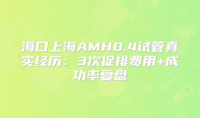 海口上海AMH0.4试管真实经历:3次促排费用+成功率复盘