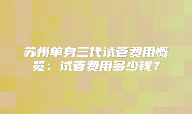 苏州单身三代试管费用概览:试管费用多少钱?