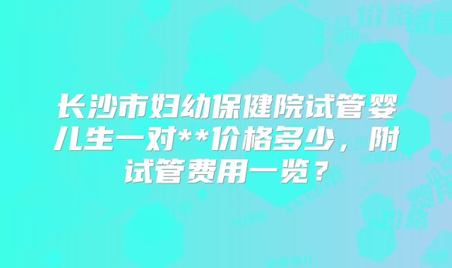 长沙市妇幼保健院试管婴儿生一对**价格多少，附试管费用一览？
