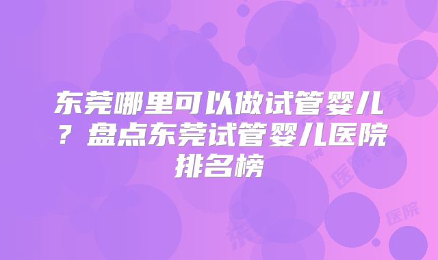 东莞哪里可以做试管婴儿？盘点东莞试管婴儿医院排名榜