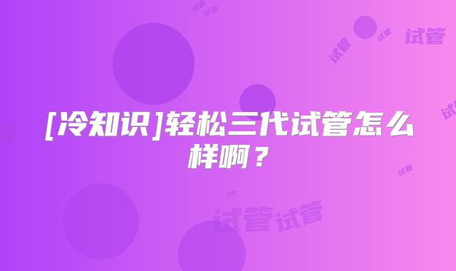 [冷知识]轻松三代试管怎么样啊？